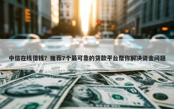 中信在线借钱？推荐7个最可靠的贷款平台帮你解决资金问题