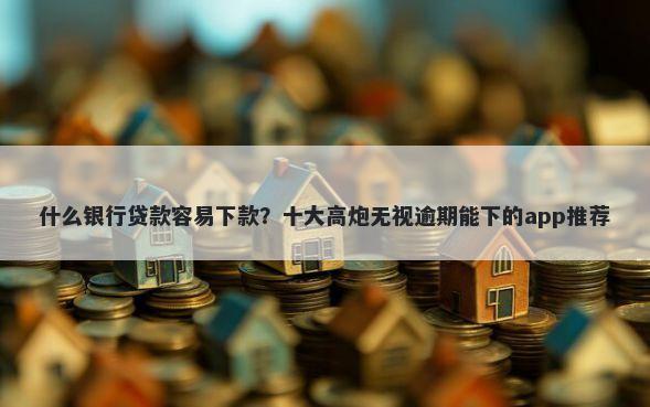 什么银行贷款容易下款?十大高炮无视逾期能下的app推荐