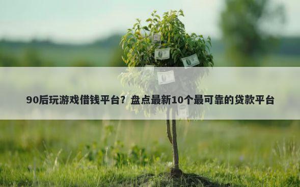 90后玩游戏借钱平台？盘点最新10个最可靠的贷款平台