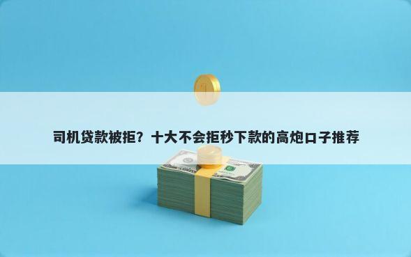 司机贷款被拒？十大不会拒秒下款的高炮口子推荐