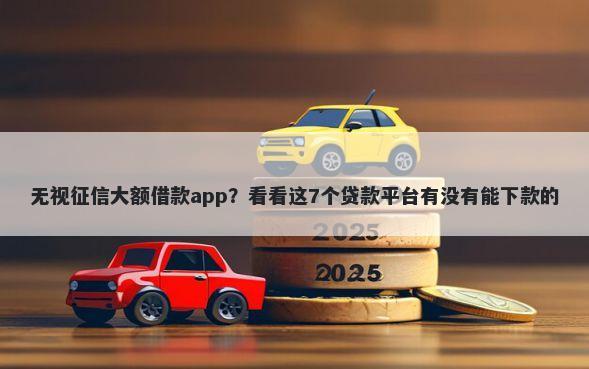 无视征信大额借款app？看看这7个贷款平台有没有能下款的