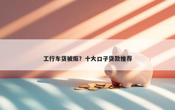 工行车贷被拒？十大口子贷款推荐