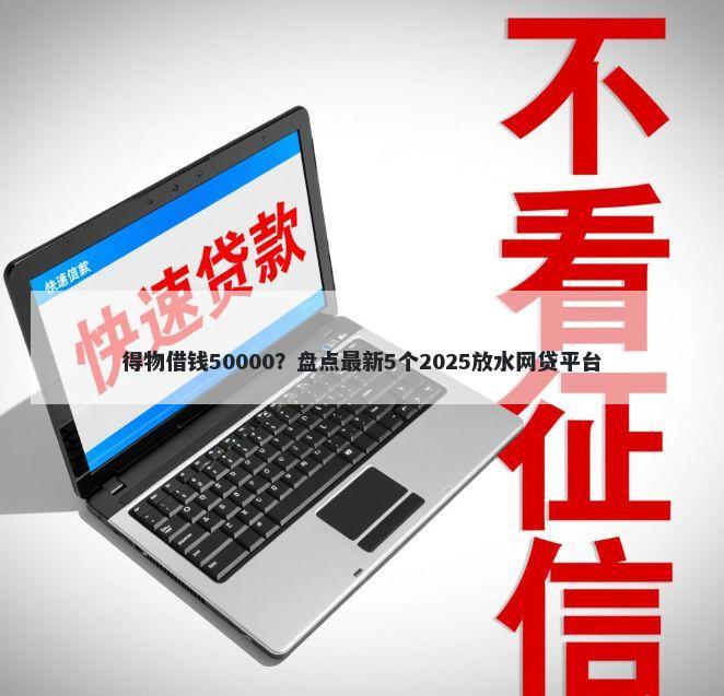 得物借钱50000?盘点最新5个2025放水网贷平台