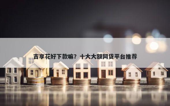 吉享花好下款嘛？十大大额网贷平台推荐