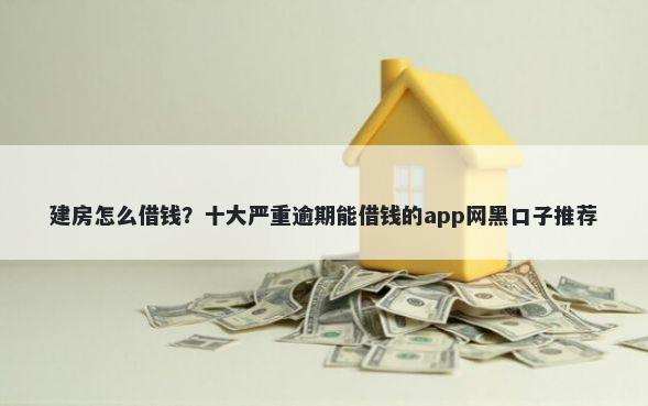 建房怎么借钱？十大严重逾期能借钱的app网黑口子推荐
