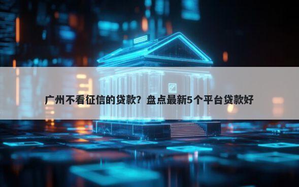 广州不看征信的贷款?盘点最新5个平台贷款好