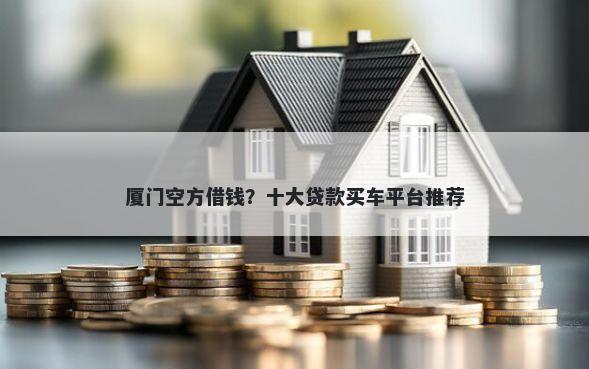 厦门空方借钱？十大贷款买车平台推荐