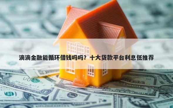 滴滴金融能循环借钱吗吗？十大贷款平台利息低推荐