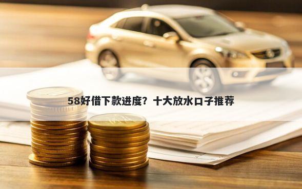 58好借下款进度？十大放水口子推荐