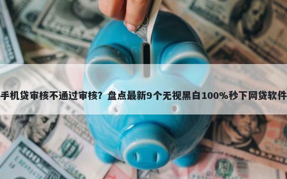 手机贷审核不通过审核？盘点最新9个无视黑白100%秒下网贷软件