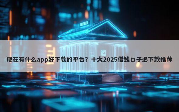 现在有什么app好下款的平台？十大2025借钱口子必下款推荐