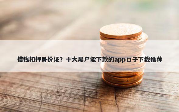 借钱扣押身份证？十大黑户能下款的app口子下载推荐
