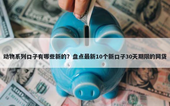 动物系列口子有哪些新的？盘点最新10个新口子30天期限的网贷