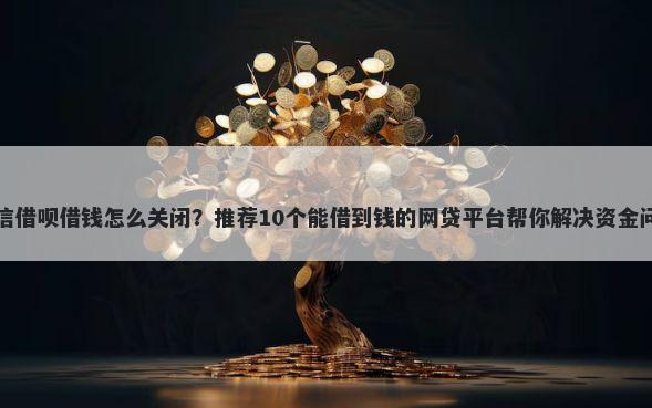 微信借呗借钱怎么关闭？推荐10个能借到钱的网贷平台帮你解决资金问题