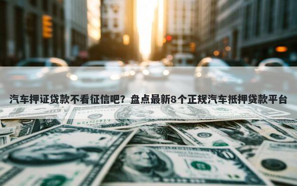 汽车押证贷款不看征信吧?盘点最新8个正规汽车抵押贷款平台