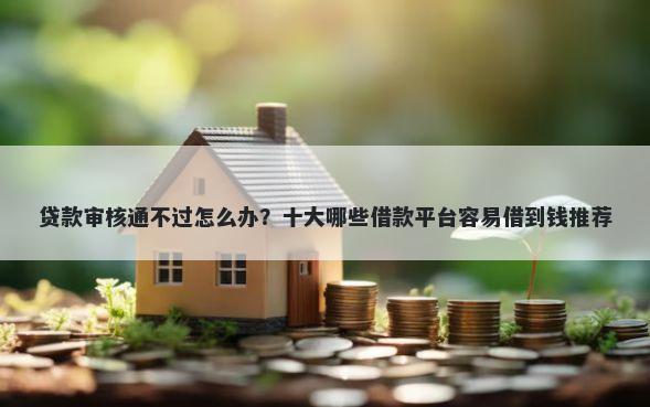 贷款审核通不过怎么办？十大哪些借款平台容易借到钱推荐