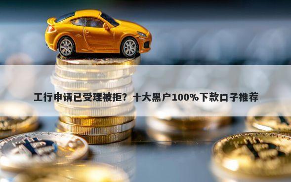 工行申请已受理被拒？十大黑户100%下款口子推荐