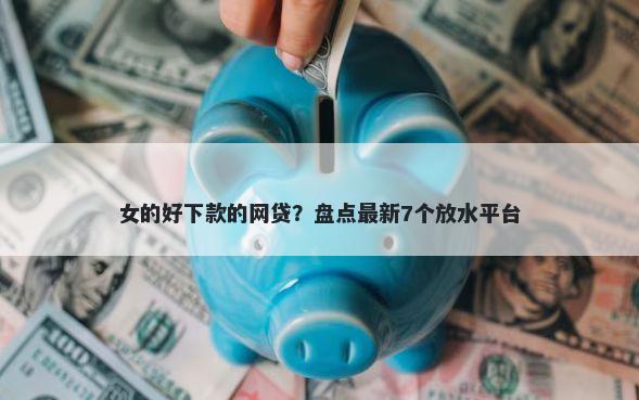 女的好下款的网贷？盘点最新7个放水平台