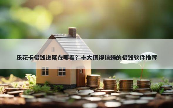 乐花卡借钱进度在哪看？十大值得信赖的借钱软件推荐